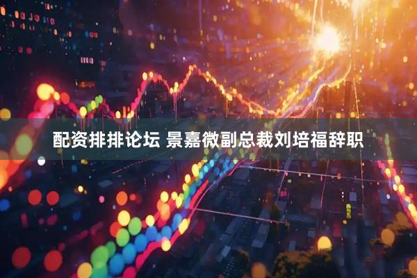 配资排排论坛 景嘉微副总裁刘培福辞职