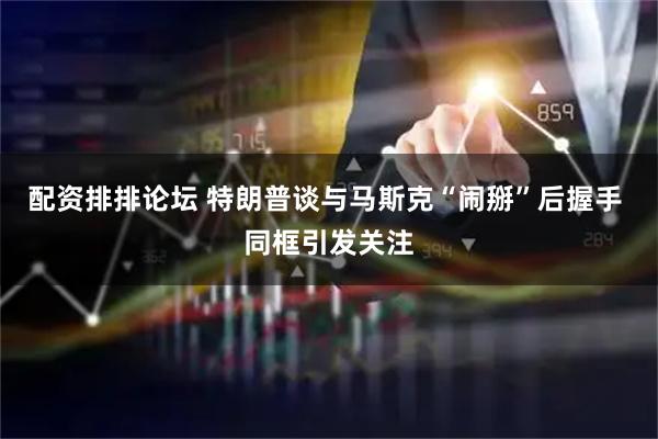 配资排排论坛 特朗普谈与马斯克“闹掰”后握手 同框引发关注