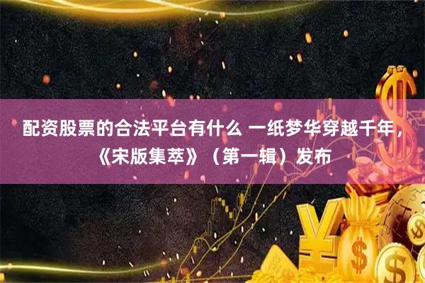 配资股票的合法平台有什么 一纸梦华穿越千年，《宋版集萃》（第一辑）发布