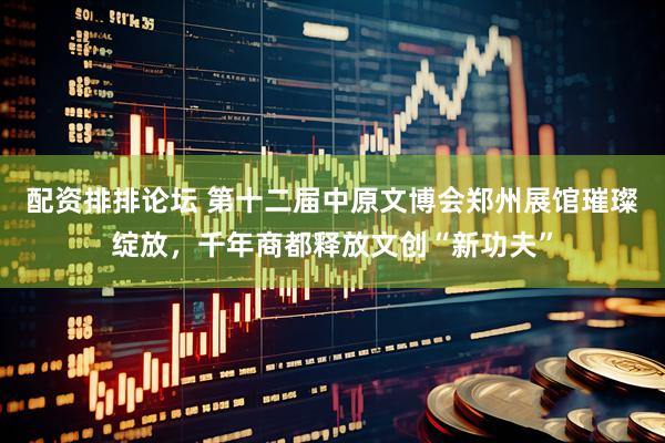 配资排排论坛 第十二届中原文博会郑州展馆璀璨绽放，千年商都释放文创“新功夫”