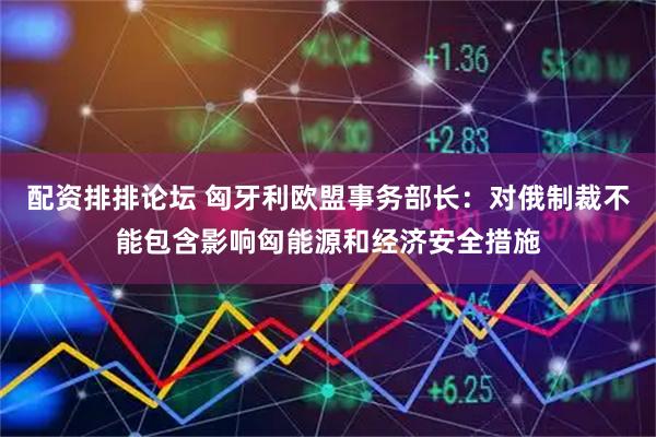 配资排排论坛 匈牙利欧盟事务部长：对俄制裁不能包含影响匈能源和经济安全措施