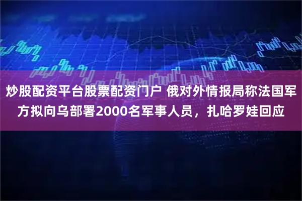 炒股配资平台股票配资门户 俄对外情报局称法国军方拟向乌部署2000名军事人员，扎哈罗娃回应