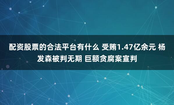 配资股票的合法平台有什么 受贿1.47亿余元 杨发森被判无期 巨额贪腐案宣判