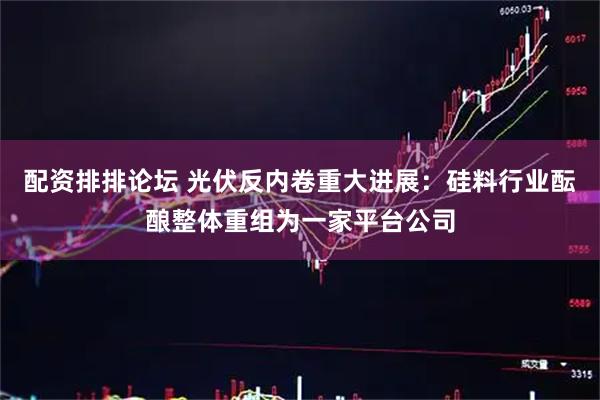 配资排排论坛 光伏反内卷重大进展：硅料行业酝酿整体重组为一家平台公司