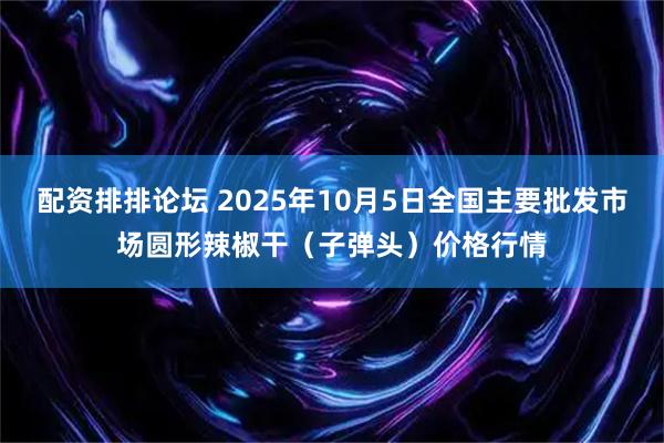 配资排排论坛 2025年10月5日全国主要批发市场圆形辣椒干（子弹头）价格行情