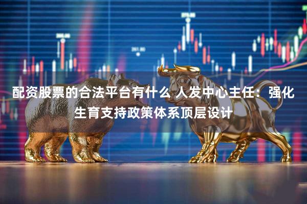 配资股票的合法平台有什么 人发中心主任：强化生育支持政策体系顶层设计