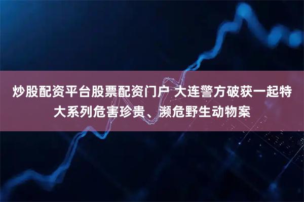 炒股配资平台股票配资门户 大连警方破获一起特大系列危害珍贵、濒危野生动物案