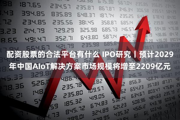 配资股票的合法平台有什么 IPO研究丨预计2029年中国AIoT解决方案市场规模将增至2209亿元