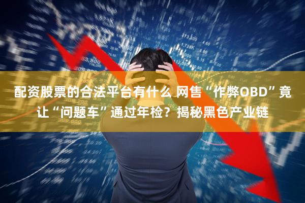 配资股票的合法平台有什么 网售“作弊OBD”竟让“问题车”通过年检？揭秘黑色产业链