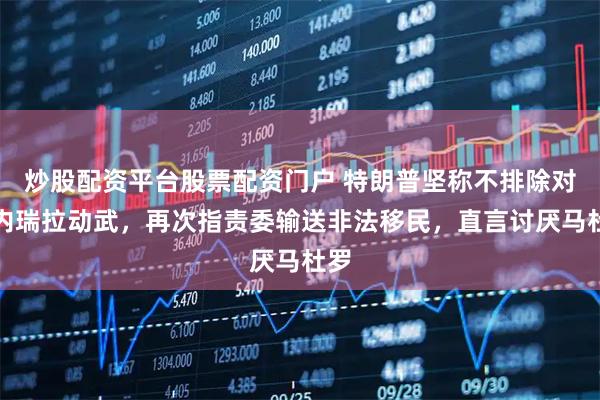 炒股配资平台股票配资门户 特朗普坚称不排除对委内瑞拉动武，再次指责委输送非法移民，直言讨厌马杜罗