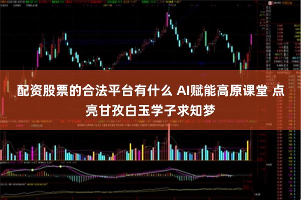 配资股票的合法平台有什么 AI赋能高原课堂 点亮甘孜白玉学子求知梦