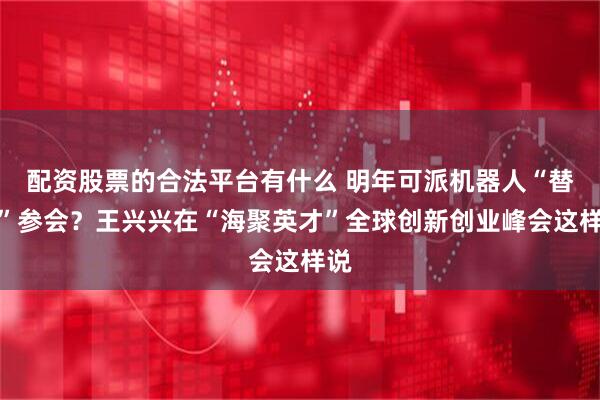 配资股票的合法平台有什么 明年可派机器人“替身”参会？王兴兴在“海聚英才”全球创新创业峰会这样说