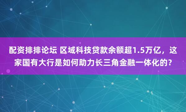 配资排排论坛 区域科技贷款余额超1.5万亿，这家国有大行是如何助力长三角金融一体化的？