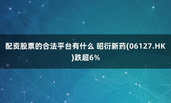 配资股票的合法平台有什么 昭衍新药(06127.HK)跌超6%