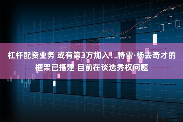 杠杆配资业务 或有第3方加入！特雷·杨去奇才的框架已搭建 目前在谈选秀权问题