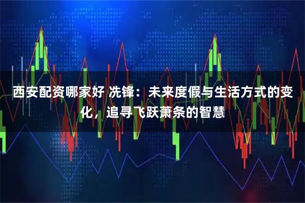 西安配资哪家好 冼锋：未来度假与生活方式的变化，追寻飞跃萧条的智慧