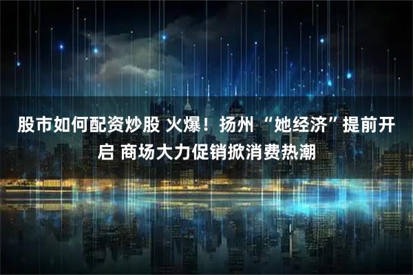股市如何配资炒股 火爆！扬州 “她经济”提前开启 商场大力促销掀消费热潮