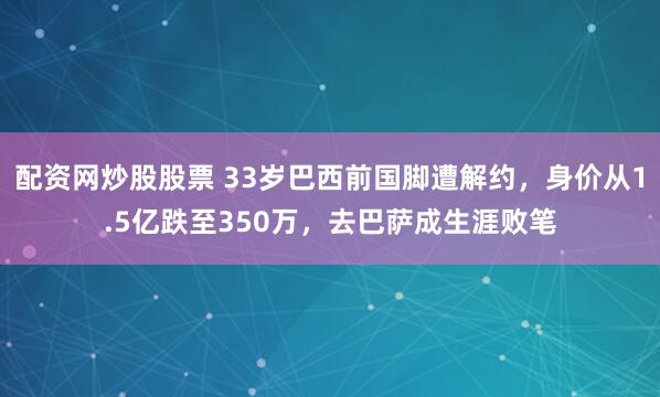配资网炒股股票 33岁巴西前国脚遭解约，身价从1.5亿跌至350万，去巴萨成生涯败笔