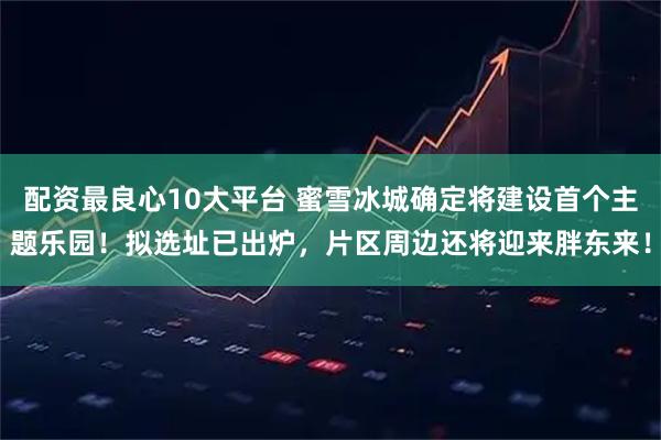 配资最良心10大平台 蜜雪冰城确定将建设首个主题乐园！拟选址已出炉，片区周边还将迎来胖东来！