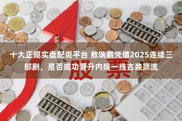 十大正规实盘配资平台 敖瑞鹏凭借2025连续三部剧，是否成功晋升内娱一线古装顶流