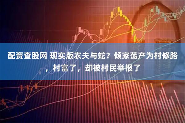 配资查股网 现实版农夫与蛇？倾家荡产为村修路，村富了，却被村民举报了