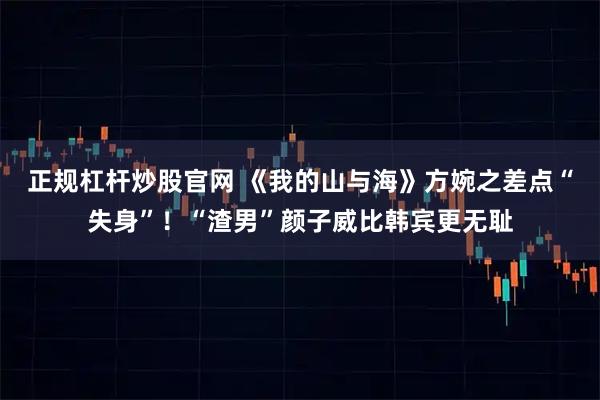 正规杠杆炒股官网 《我的山与海》方婉之差点“失身”！“渣男”颜子威比韩宾更无耻