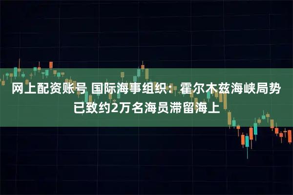 网上配资账号 国际海事组织：霍尔木兹海峡局势已致约2万名海员滞留海上