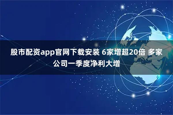 股市配资app官网下载安装 6家增超20倍 多家公司一季度净利大增