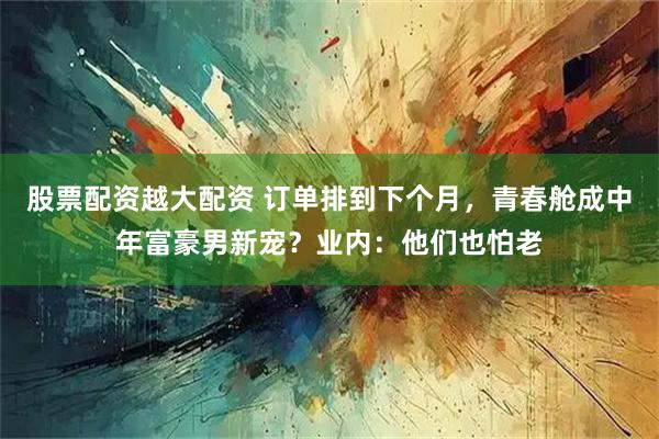 股票配资越大配资 订单排到下个月，青春舱成中年富豪男新宠？业内：他们也怕老