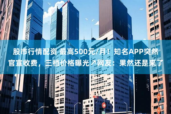 股市行情配资 最高500元/月！知名APP突然官宣收费，三档价格曝光↗网友：果然还是来了