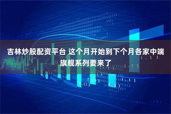 吉林炒股配资平台 这个月开始到下个月各家中端旗舰系列要来了