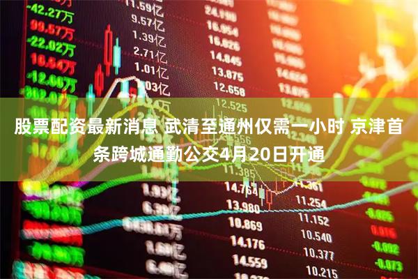 股票配资最新消息 武清至通州仅需一小时 京津首条跨城通勤公交4月20日开通