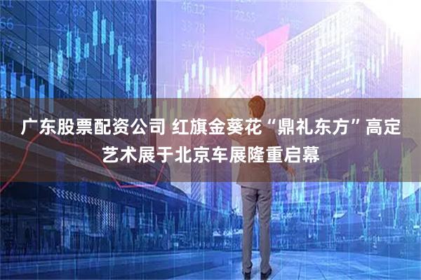 广东股票配资公司 红旗金葵花“鼎礼东方”高定艺术展于北京车展隆重启幕