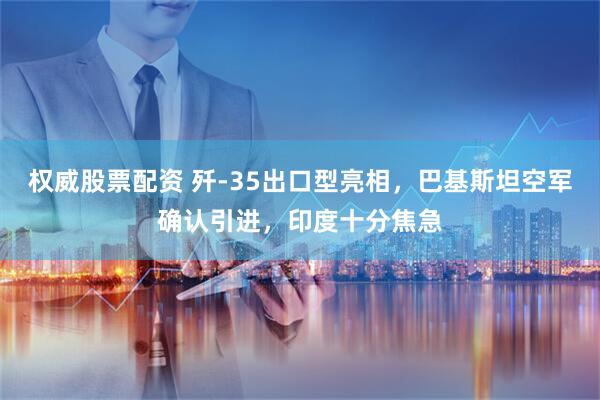 权威股票配资 歼-35出口型亮相，巴基斯坦空军确认引进，印度十分焦急